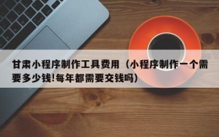 武安甘肃小程序制作工具费用（小程序制作一个需要多少钱!每年都需要交钱吗）