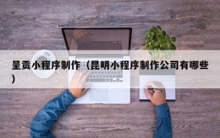 武安呈贡小程序制作（昆明小程序制作公司有哪些）