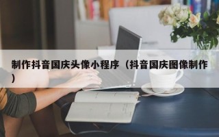 武安制作抖音国庆头像小程序（抖音国庆图像制作）