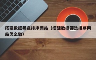 武安搭建数据筛选排序网站（搭建数据筛选排序网站怎么做）