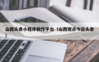 武安山西头条小程序制作平台（山西视点今日头条）